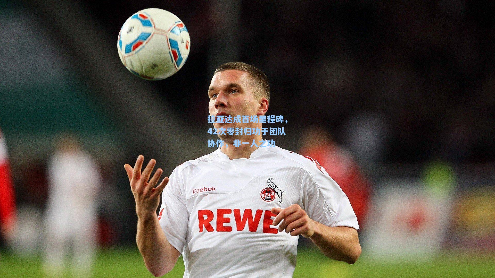 拉亚达成百场里程碑，42次零封归功于团队协作，非一人之功