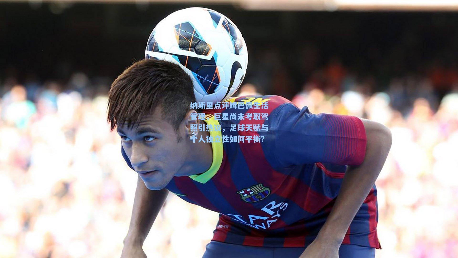 纳斯里点评姆巴佩生活管理，巨星尚未考取驾照引热议，足球天赋与个人独立性如何平衡？