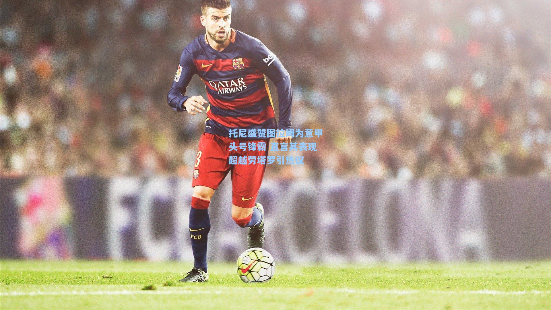 托尼盛赞图拉姆为意甲头号锋霸 直言其表现超越劳塔罗引热议